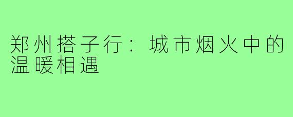 郑州搭子行：城市烟火中的温暖相遇