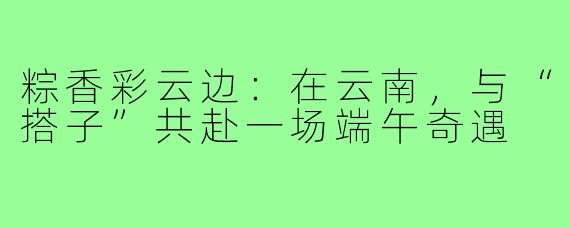 粽香彩云边：在云南，与“搭子”共赴一场端午奇遇