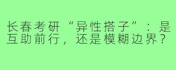 长春考研“异性搭子”：是互助前行，还是模糊边界？