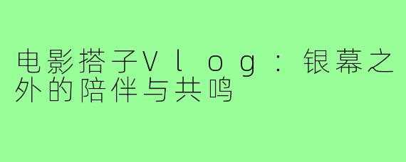 电影搭子Vlog：银幕之外的陪伴与共鸣