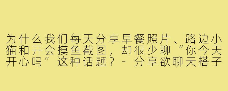 为什么我们每天分享早餐照片、路边小猫和开会摸鱼截图，却很少聊“你今天开心吗”这种话题？-分享欲聊天搭子