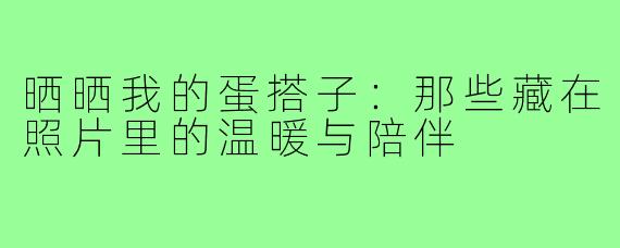 晒晒我的蛋搭子:那些藏在照片里的温暖与陪伴