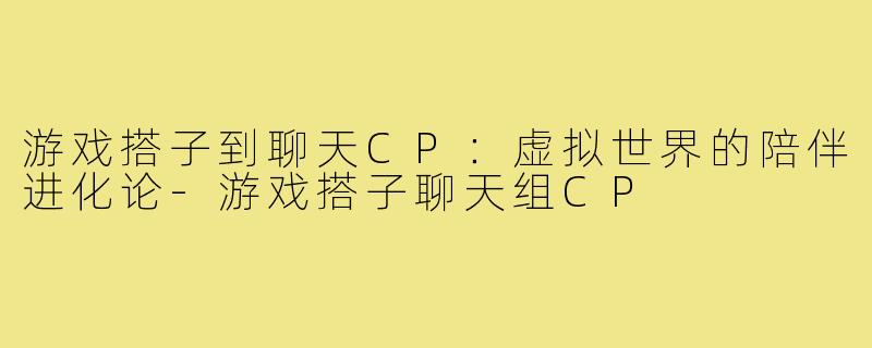 游戏搭子到聊天CP：虚拟世界的陪伴进化论-游戏搭子聊天组CP