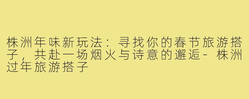 株洲年味新玩法：寻找你的春节旅游搭子，共赴一场烟火与诗意的邂逅-株洲过年旅游搭子