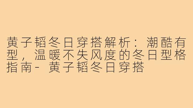 黄子韬冬日穿搭解析：潮酷有型，温暖不失风度的冬日型格指南-黄子韬冬日穿搭