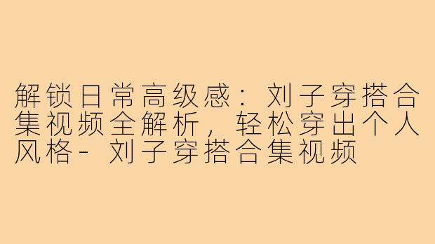 解锁日常高级感：刘子穿搭合集视频全解析，轻松穿出个人风格-刘子穿搭合集视频