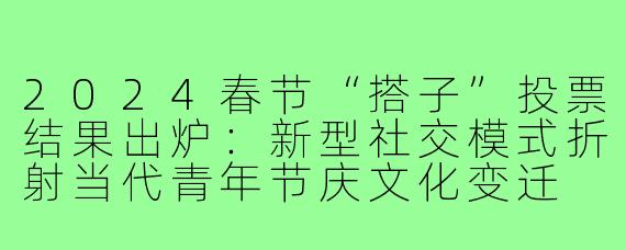2024春节“搭子”投票结果出炉：新型社交模式折射当代青年节庆文化变迁