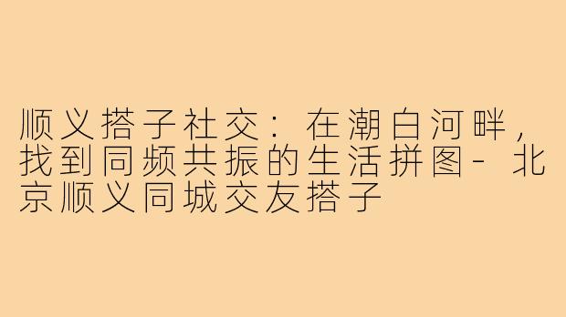 顺义搭子社交：在潮白河畔，找到同频共振的生活拼图-北京顺义同城交友搭子