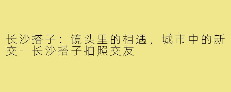 长沙搭子：镜头里的相遇，城市中的新交-长沙搭子拍照交友