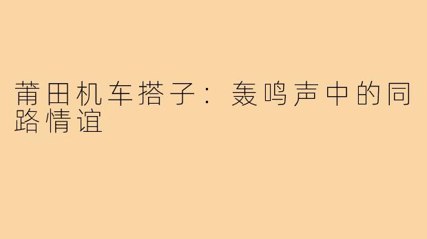 莆田机车搭子：轰鸣声中的同路情谊