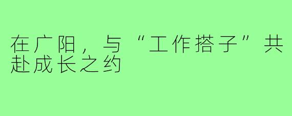 在广阳，与“工作搭子”共赴成长之约