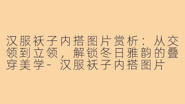 汉服袄子内搭图片赏析：从交领到立领，解锁冬日雅韵的叠穿美学-汉服袄子内搭图片