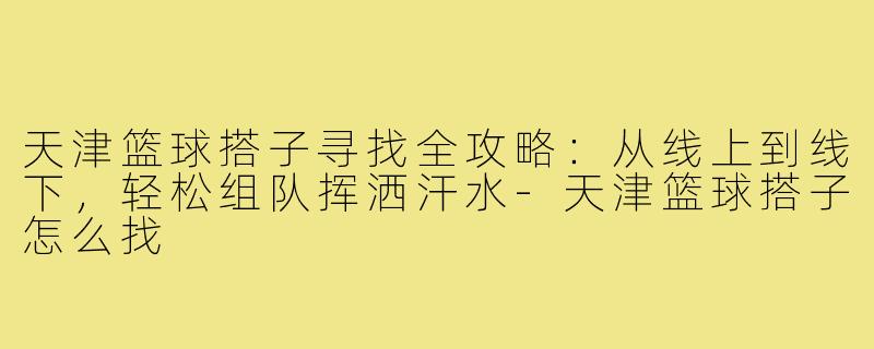 天津篮球搭子寻找全攻略：从线上到线下，轻松组队挥洒汗水-天津篮球搭子怎么找