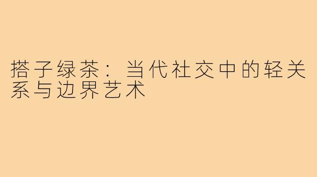 搭子绿茶：当代社交中的轻关系与边界艺术