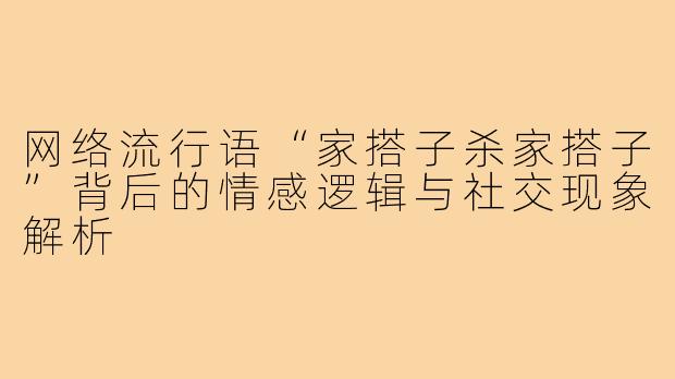 网络流行语“家搭子杀家搭子”背后的情感逻辑与社交现象解析