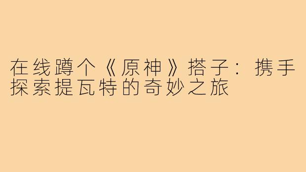 在线蹲个《原神》搭子：携手探索提瓦特的奇妙之旅