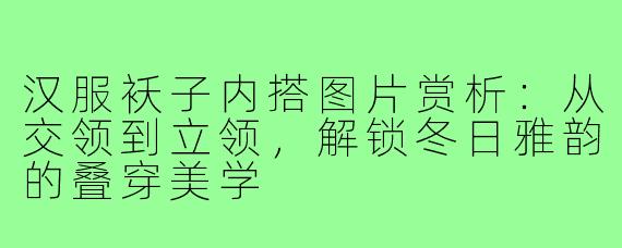 汉服袄子内搭图片赏析：从交领到立领，解锁冬日雅韵的叠穿美学