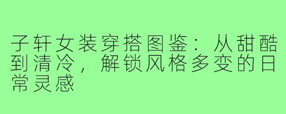 子轩女装穿搭图鉴：从甜酷到清冷，解锁风格多变的日常灵感