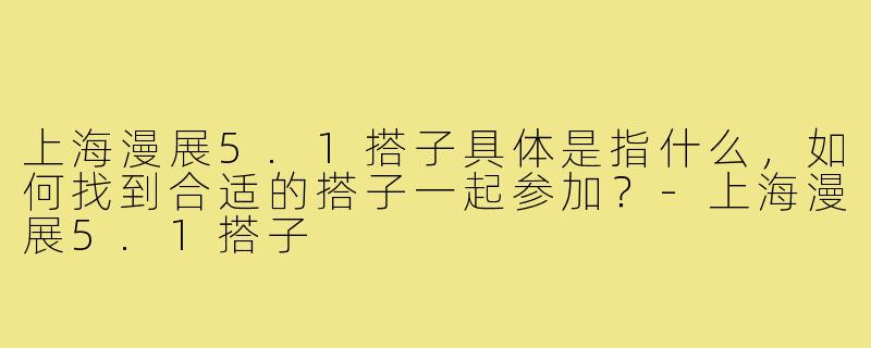 上海漫展5.1搭子具体是指什么,如何找到合适的搭子一起参加?-上海漫展5.1搭子