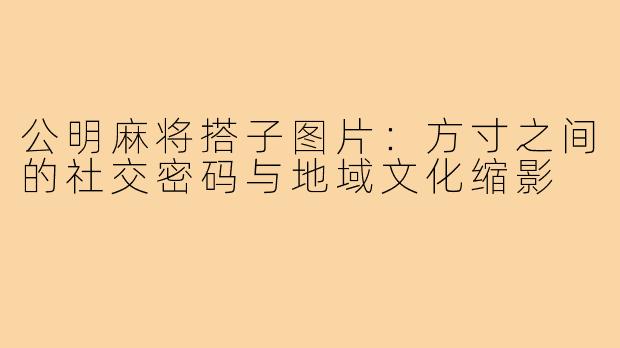 公明麻将搭子图片：方寸之间的社交密码与地域文化缩影