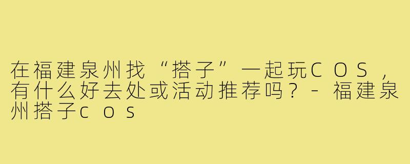 在福建泉州找“搭子”一起玩COS，有什么好去处或活动推荐吗？-福建泉州搭子cos