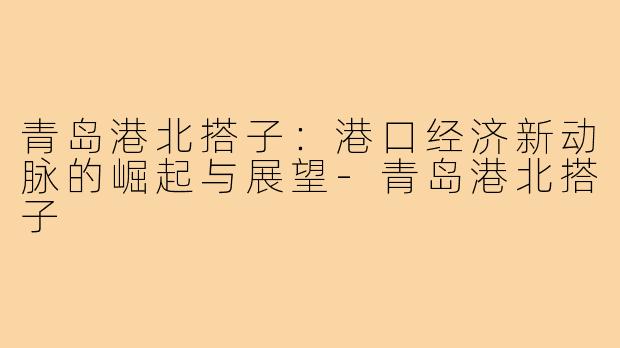 青岛港北搭子：港口经济新动脉的崛起与展望-青岛港北搭子
