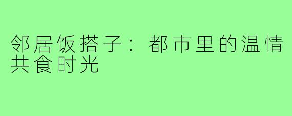 邻居饭搭子：都市里的温情共食时光