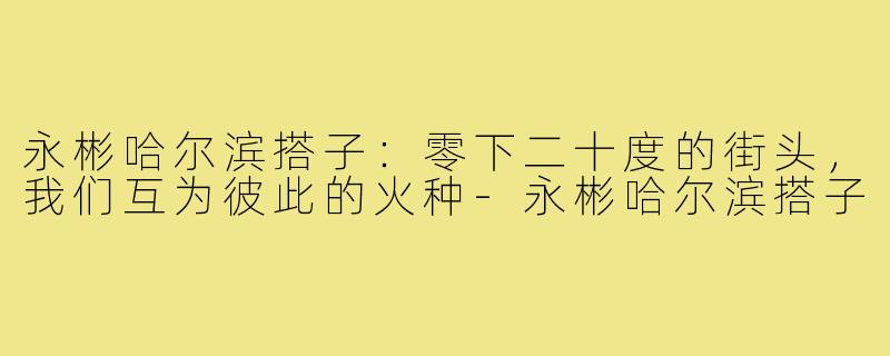 永彬哈尔滨搭子：零下二十度的街头，我们互为彼此的火种-永彬哈尔滨搭子