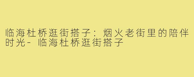 临海杜桥逛街搭子：烟火老街里的陪伴时光-临海杜桥逛街搭子