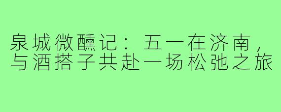 泉城微醺记:五一在济南,与酒搭子共赴一场松弛之旅