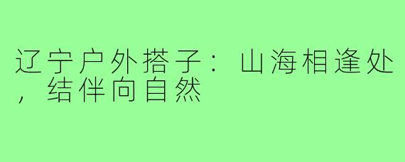 辽宁户外搭子：山海相逢处，结伴向自然