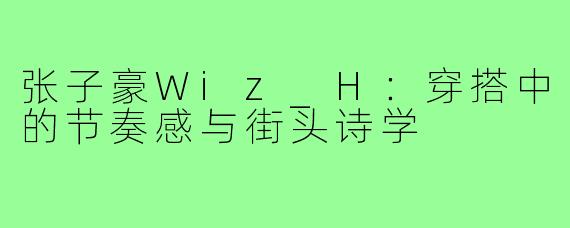 张子豪Wiz_H：穿搭中的节奏感与街头诗学