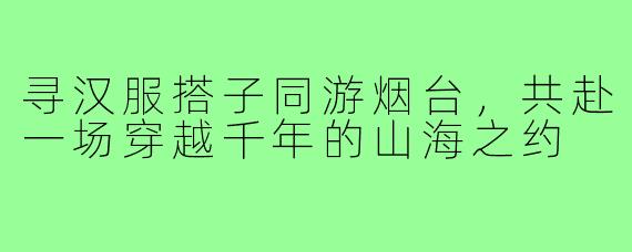 寻汉服搭子同游烟台，共赴一场穿越千年的山海之约