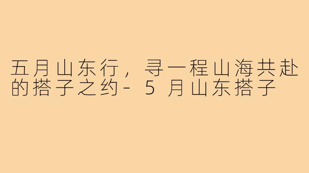 五月山东行，寻一程山海共赴的搭子之约-5月山东搭子