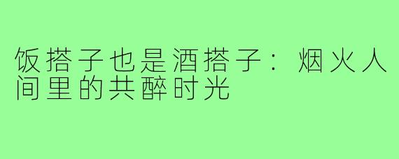 饭搭子也是酒搭子：烟火人间里的共醉时光