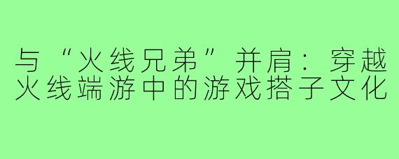 与“火线兄弟”并肩：穿越火线端游中的游戏搭子文化
