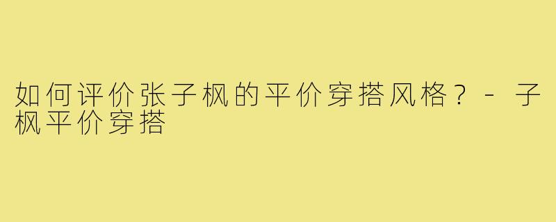 如何评价张子枫的平价穿搭风格？-子枫平价穿搭