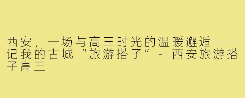 西安，一场与高三时光的温暖邂逅——记我的古城“旅游搭子”-西安旅游搭子高三