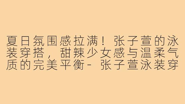 夏日氛围感拉满！张子萱的泳装穿搭，甜辣少女感与温柔气质的完美平衡-张子萱泳装穿搭