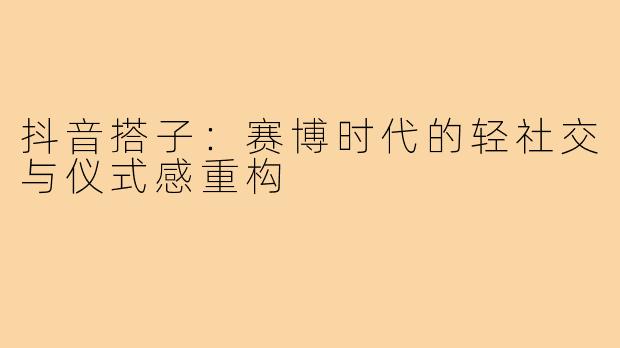 抖音搭子：赛博时代的轻社交与仪式感重构