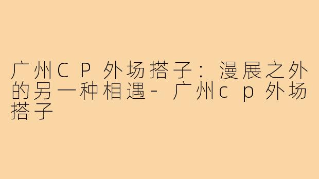 广州CP外场搭子：漫展之外的另一种相遇-广州cp外场搭子