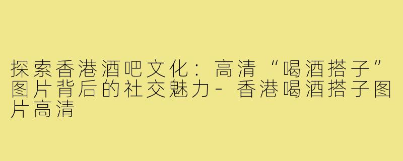 探索香港酒吧文化：高清“喝酒搭子”图片背后的社交魅力-香港喝酒搭子图片高清