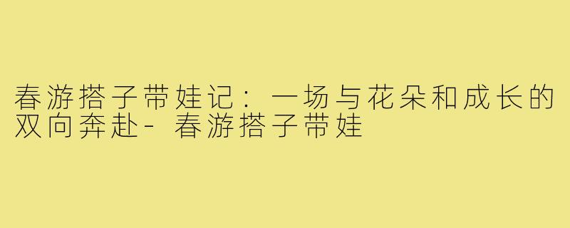 春游搭子带娃记：一场与花朵和成长的双向奔赴-春游搭子带娃