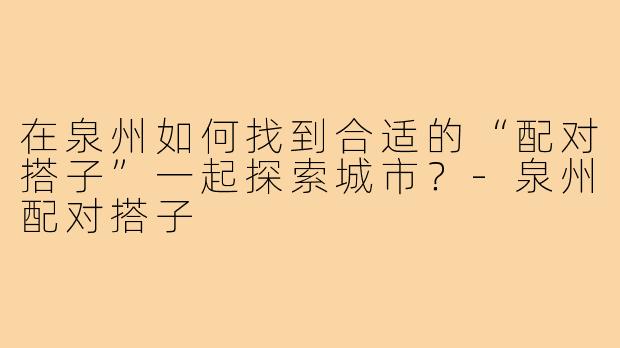 在泉州如何找到合适的“配对搭子”一起探索城市？-泉州配对搭子