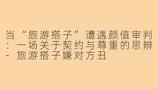 当“旅游搭子”遭遇颜值审判：一场关于契约与尊重的思辨-旅游搭子嫌对方丑
