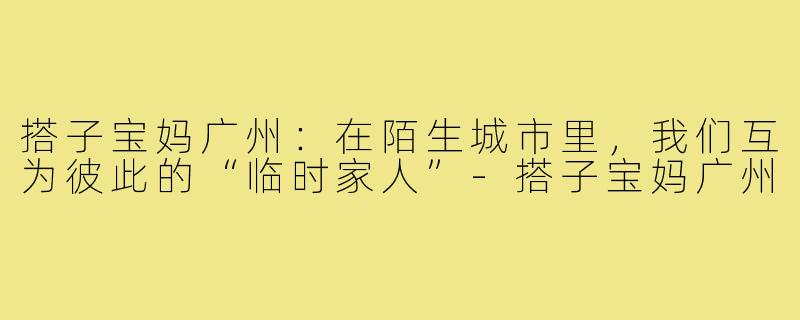 搭子宝妈广州：在陌生城市里，我们互为彼此的“临时家人”-搭子宝妈广州