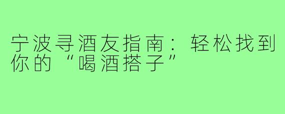宁波寻酒友指南：轻松找到你的“喝酒搭子”
