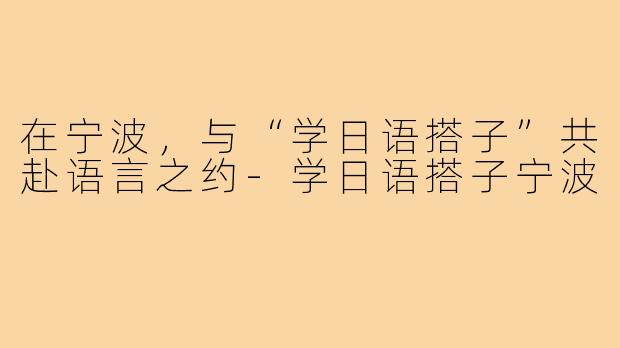 在宁波，与“学日语搭子”共赴语言之约-学日语搭子宁波