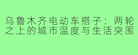 乌鲁木齐电动车搭子：两轮之上的城市温度与生活突围