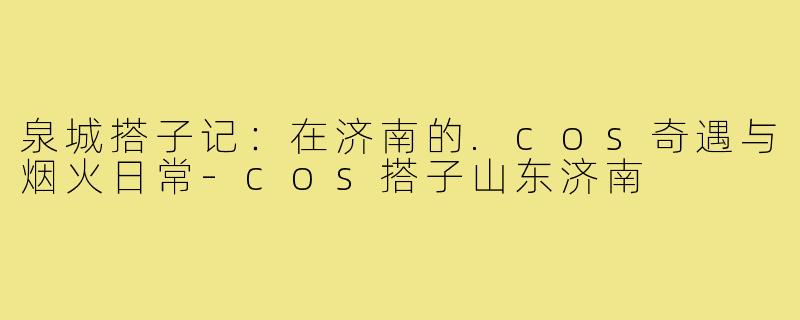 泉城搭子记：在济南的.cos奇遇与烟火日常-cos搭子山东济南